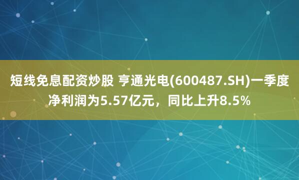短线免息配资炒股 亨通光电(600487.SH)一季度净利润为5.57亿元，同比上升8.5%