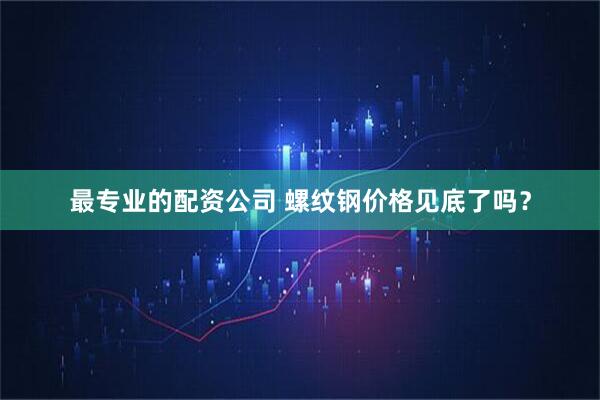 最专业的配资公司 螺纹钢价格见底了吗？