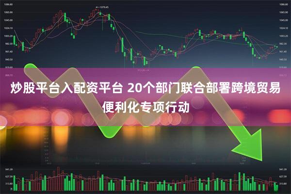炒股平台入配资平台 20个部门联合部署跨境贸易便利化专项行动