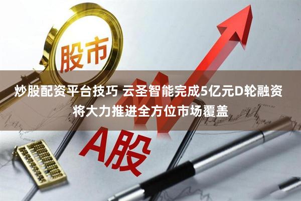 炒股配资平台技巧 云圣智能完成5亿元D轮融资 将大力推进全方位市场覆盖