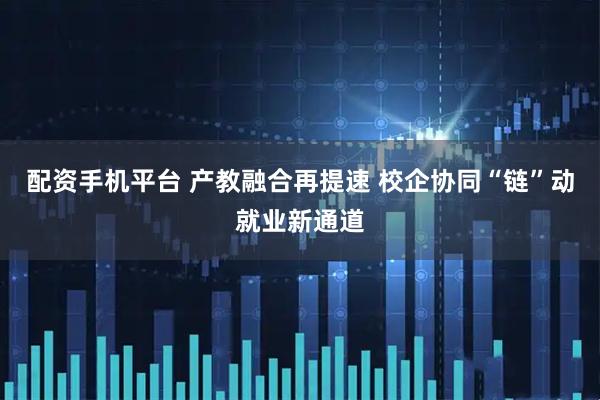 配资手机平台 产教融合再提速 校企协同“链”动就业新通道