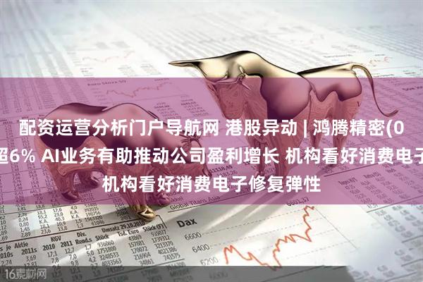 配资运营分析门户导航网 港股异动 | 鸿腾精密(06088)涨超6% AI业务有助推动公司盈利增长 机构看好消费电子修复弹性