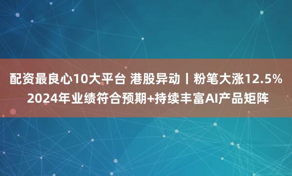 配资最良心10大平台 港股异动丨粉笔大涨12.5% 2024年业绩符合预期+持续丰富AI产品矩阵