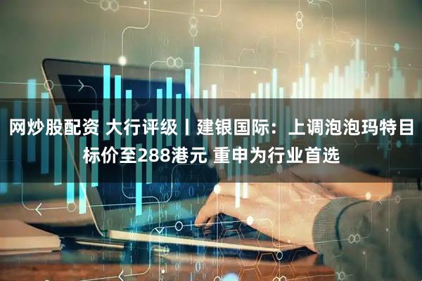 网炒股配资 大行评级丨建银国际：上调泡泡玛特目标价至288港元 重申为行业首选
