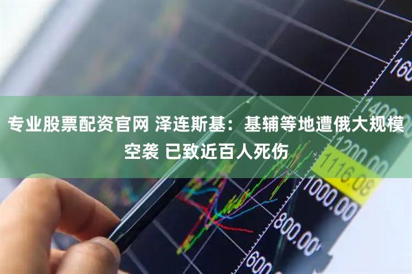 专业股票配资官网 泽连斯基：基辅等地遭俄大规模空袭 已致近百人死伤