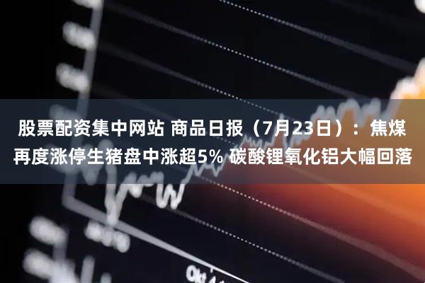 股票配资集中网站 商品日报（7月23日）：焦煤再度涨停生猪盘中涨超5% 碳酸锂氧化铝大幅回落