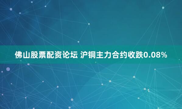 佛山股票配资论坛 沪铜主力合约收跌0.08%