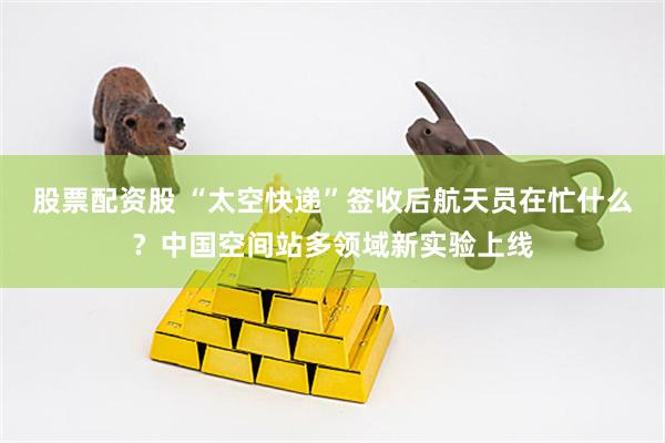 股票配资股 “太空快递”签收后航天员在忙什么？中国空间站多领域新实验上线
