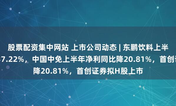 股票配资集中网站 上市公司动态 | 东鹏饮料上半年净利同比增37.22%，中国中免上半年净利同比降20.81%，首创证券拟H股上市