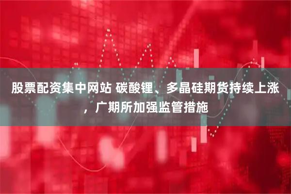 股票配资集中网站 碳酸锂、多晶硅期货持续上涨，广期所加强监管措施
