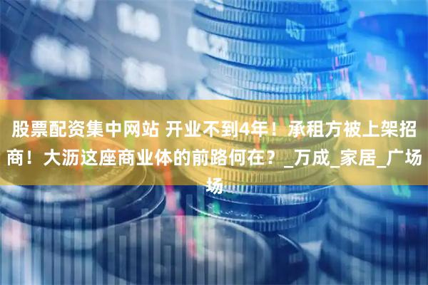 股票配资集中网站 开业不到4年！承租方被上架招商！大沥这座商业体的前路何在？_万成_家居_广场