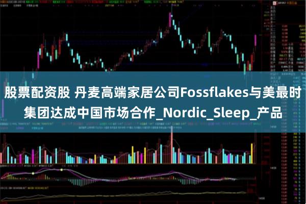 股票配资股 丹麦高端家居公司Fossflakes与美最时集团达成中国市场合作_Nordic_Sleep_产品
