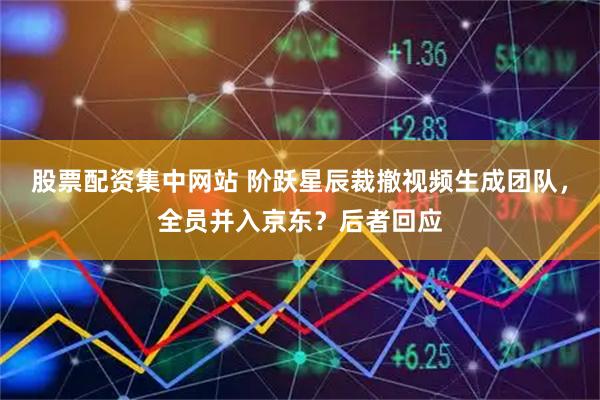 股票配资集中网站 阶跃星辰裁撤视频生成团队，全员并入京东？后者回应