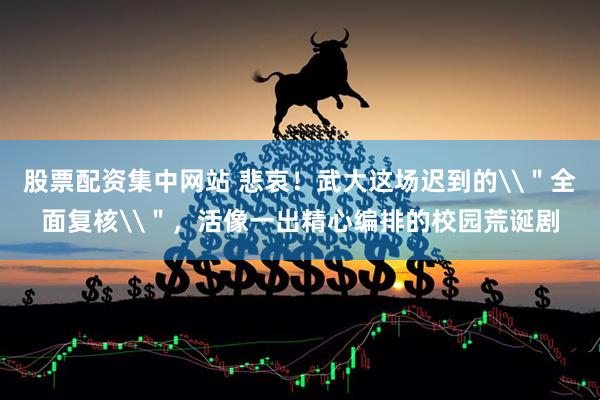 股票配资集中网站 悲哀！武大这场迟到的\＂全面复核\＂，活像一出精心编排的校园荒诞剧