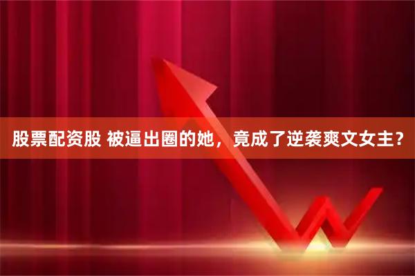 股票配资股 被逼出圈的她，竟成了逆袭爽文女主？