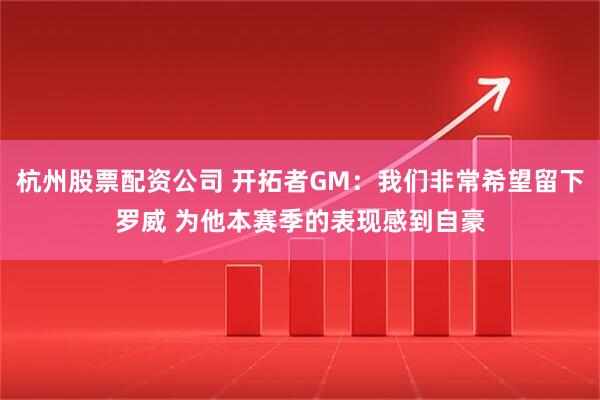 杭州股票配资公司 开拓者GM：我们非常希望留下罗威 为他本赛季的表现感到自豪
