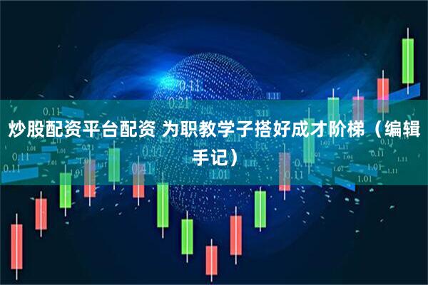 炒股配资平台配资 为职教学子搭好成才阶梯（编辑手记）