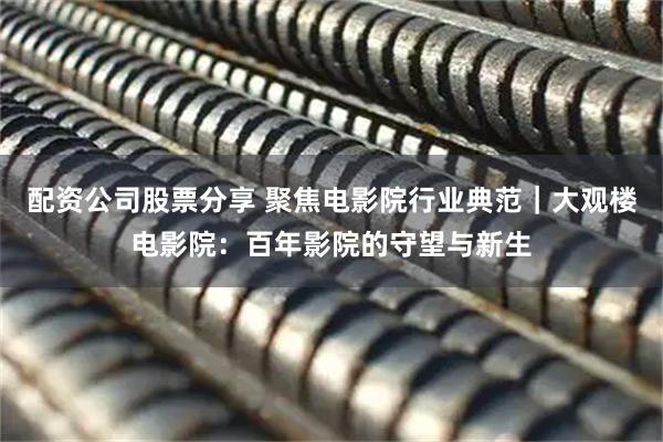 配资公司股票分享 聚焦电影院行业典范｜大观楼电影院：百年影院的守望与新生