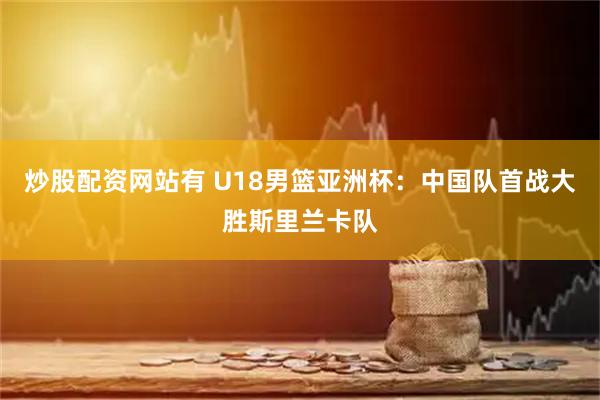 炒股配资网站有 U18男篮亚洲杯：中国队首战大胜斯里兰卡队