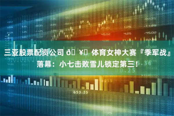 三亚股票配资公司 🥉体育女神大赛『季军战』落幕：小七击败雪儿锁定第三！