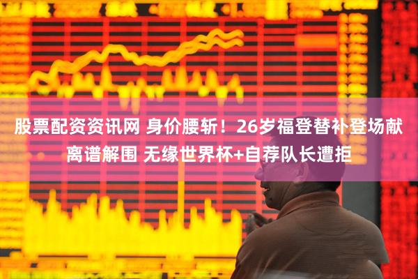 股票配资资讯网 身价腰斩！26岁福登替补登场献离谱解围 无缘世界杯+自荐队长遭拒