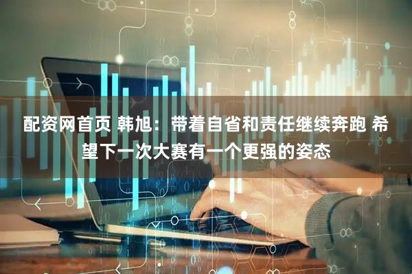 配资网首页 韩旭：带着自省和责任继续奔跑 希望下一次大赛有一个更强的姿态