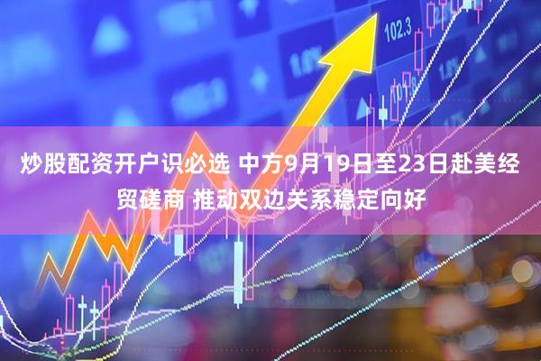 炒股配资开户识必选 中方9月19日至23日赴美经贸磋商 推动双边关系稳定向好