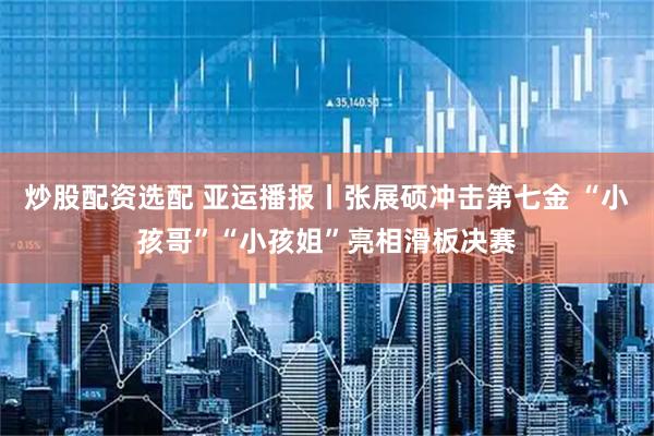 炒股配资选配 亚运播报丨张展硕冲击第七金 “小孩哥”“小孩姐”亮相滑板决赛